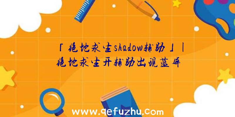 「绝地求生shadow辅助」|绝地求生开辅助出现蓝屏